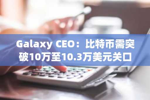 Galaxy CEO：比特币需突破10万至10.3万美元关口才能确认涨势延续