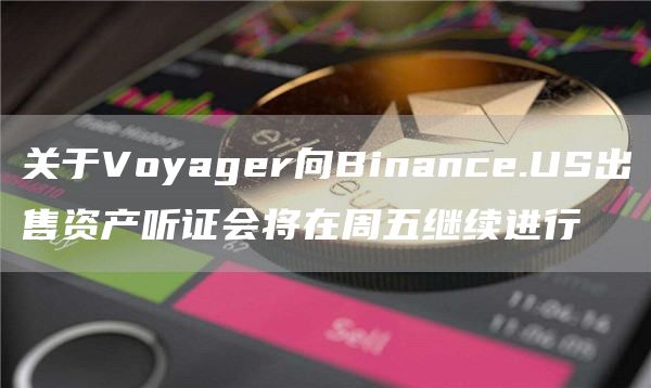 关于Voyager向Binance.US出售资产听证会将在周五继续进行