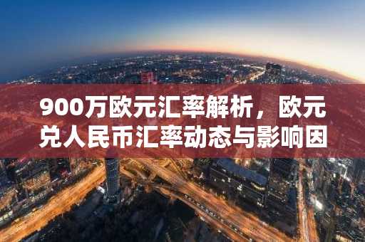 900万欧元汇率解析，欧元兑人民币汇率动态与影响因素