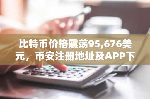 比特币价格震荡95,676美元，币安注册地址及APP下载助力交易体验