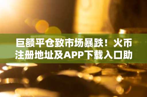 巨额平仓致市场暴跌！火币注册地址及APP下载入口助你安全应对波动