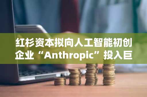 红杉资本拟向人工智能初创企业“Anthropic”投入巨额资金