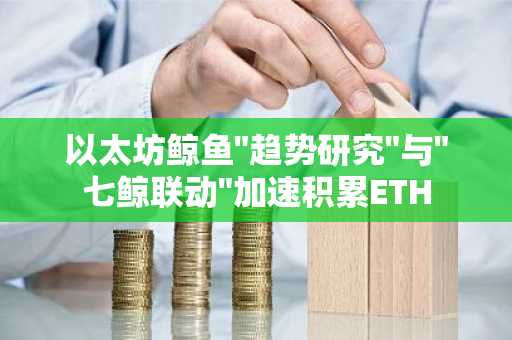 以太坊鲸鱼"趋势研究"与"七鲸联动"加速积累ETH