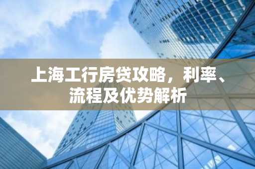 上海工行房贷攻略，利率、流程及优势解析