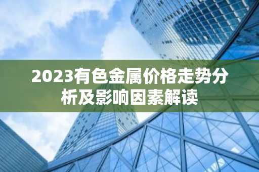 2023有色金属价格走势分析及影响因素解读