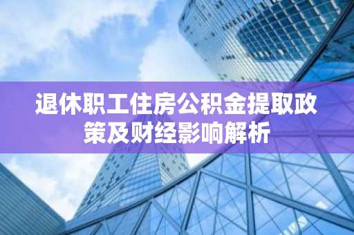 退休职工住房公积金提取政策及财经影响解析