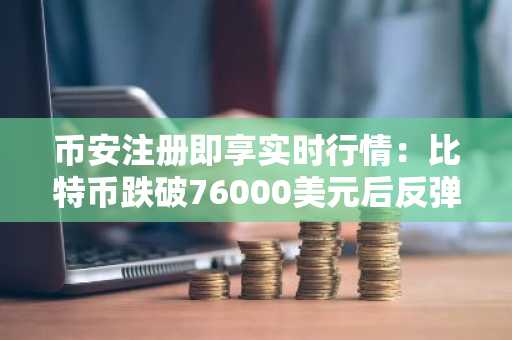 币安注册即享实时行情：比特币跌破76000美元后反弹至76800美元