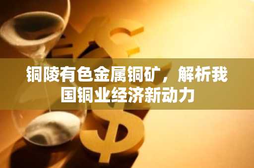 铜陵有色金属铜矿，解析我国铜业经济新动力