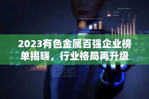 2023有色金属百强企业榜单揭晓，行业格局再升级