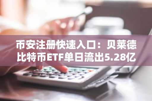 币安注册快速入口：贝莱德比特币ETF单日流出5.28亿美元