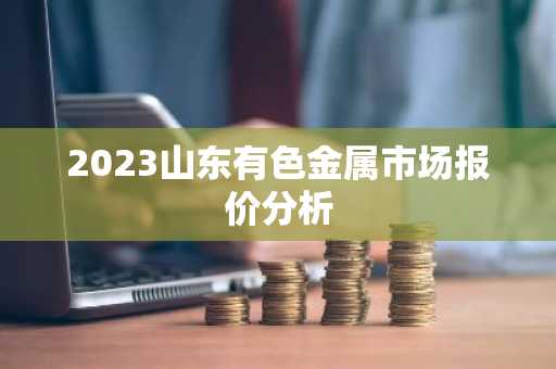 2023山东有色金属市场报价分析