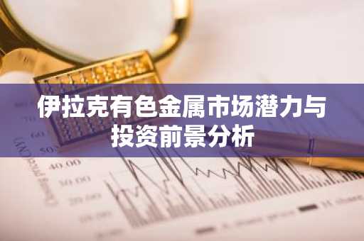 伊拉克有色金属市场潜力与投资前景分析