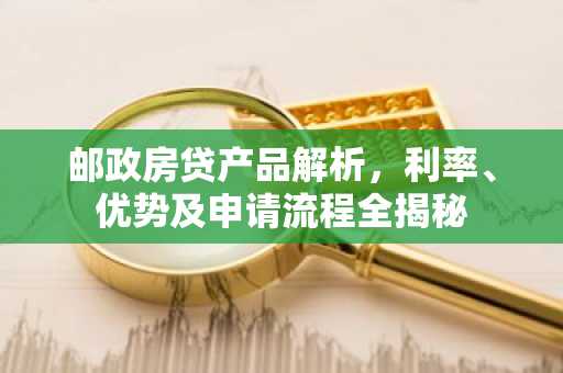 邮政房贷产品解析，利率、优势及申请流程全揭秘