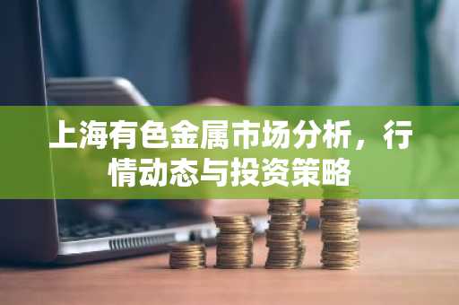 上海有色金属市场分析，行情动态与投资策略