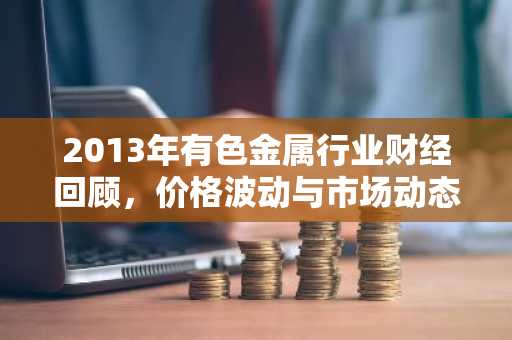 2013年有色金属行业财经回顾，价格波动与市场动态