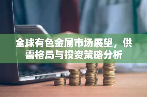 全球有色金属市场展望，供需格局与投资策略分析