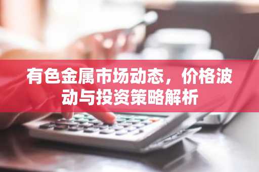 有色金属市场动态，价格波动与投资策略解析