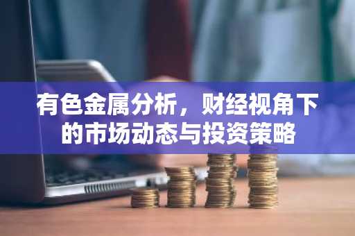 有色金属分析，财经视角下的市场动态与投资策略