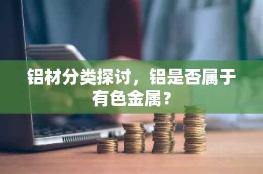 铝材分类探讨，铝是否属于有色金属？