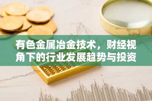 有色金属冶金技术，财经视角下的行业发展趋势与投资策略