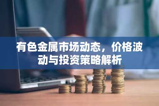 有色金属市场动态，价格波动与投资策略解析