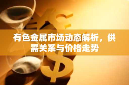 有色金属市场动态解析，供需关系与价格走势