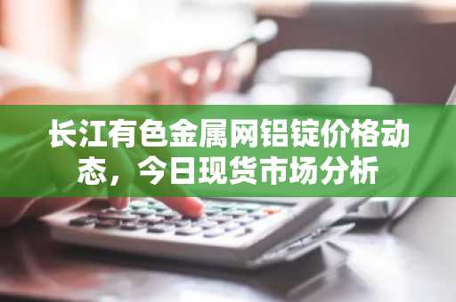 长江有色金属网铝锭价格动态，今日现货市场分析