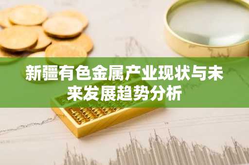 新疆有色金属产业现状与未来发展趋势分析