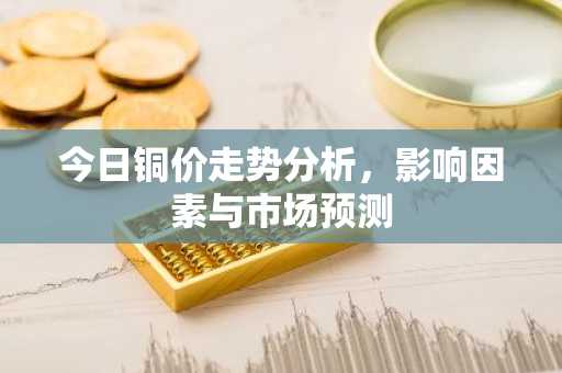 今日铜价走势分析，影响因素与市场预测