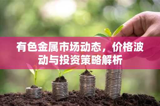 有色金属市场动态，价格波动与投资策略解析