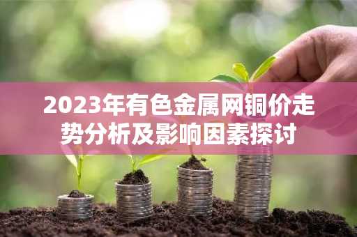 2023年有色金属网铜价走势分析及影响因素探讨