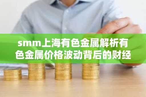 smm上海有色金属解析有色金属价格波动背后的财经逻辑