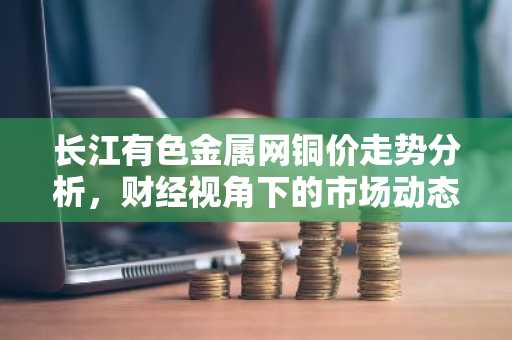 长江有色金属网铜价走势分析，财经视角下的市场动态
