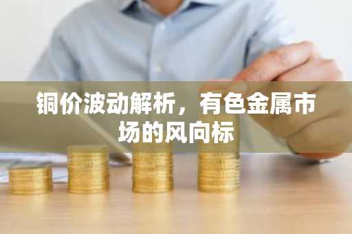 铜价波动解析，有色金属市场的风向标