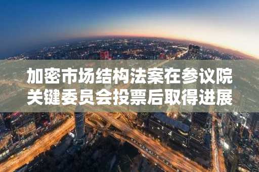 加密市场结构法案在参议院关键委员会投票后取得进展
