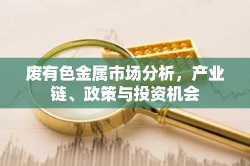 废有色金属市场分析，产业链、政策与投资机会