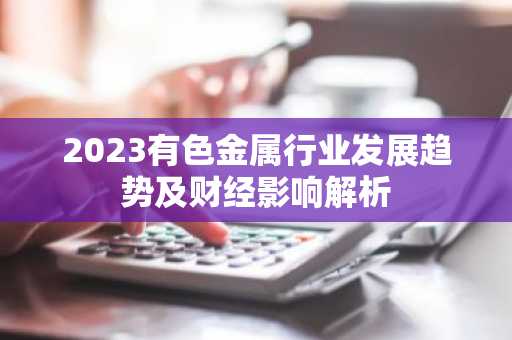 2023有色金属行业发展趋势及财经影响解析