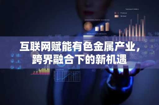 互联网赋能有色金属产业，跨界融合下的新机遇