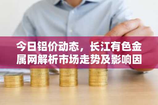 今日铝价动态，长江有色金属网解析市场走势及影响因素