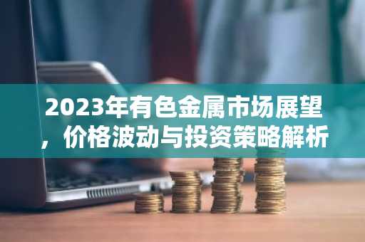 2023年有色金属市场展望，价格波动与投资策略解析