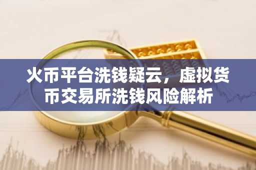 火币平台洗钱疑云，虚拟货币交易所洗钱风险解析