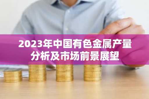 2023年中国有色金属产量分析及市场前景展望