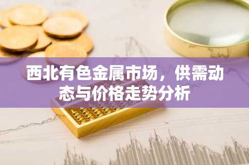 西北有色金属市场，供需动态与价格走势分析