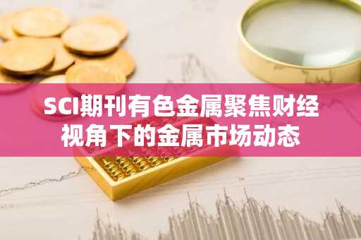 SCI期刊有色金属聚焦财经视角下的金属市场动态