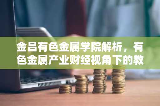 金昌有色金属学院解析，有色金属产业财经视角下的教育新趋势