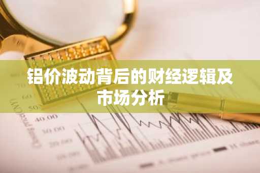 铝价波动背后的财经逻辑及市场分析