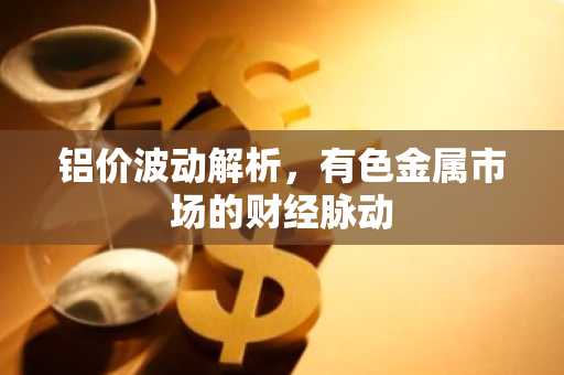 铝价波动解析，有色金属市场的财经脉动