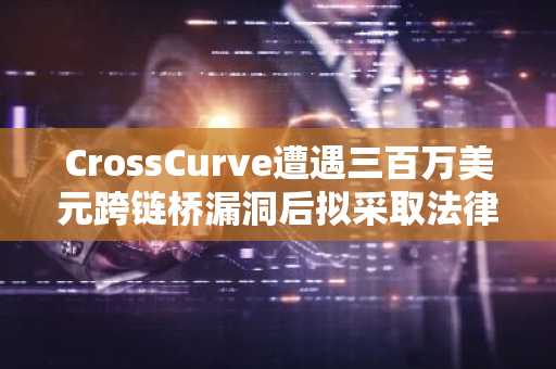 CrossCurve遭遇三百万美元跨链桥漏洞后拟采取法律行动