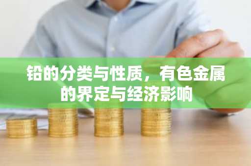 铅的分类与性质，有色金属的界定与经济影响