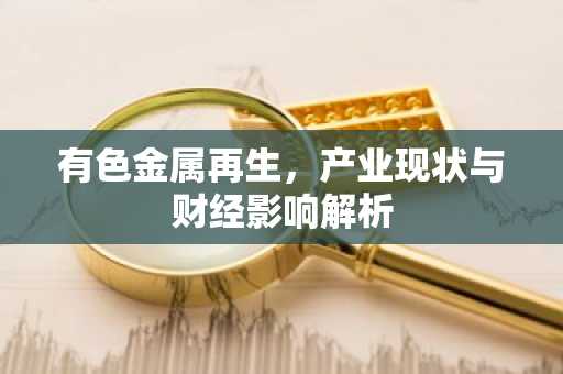 有色金属再生，产业现状与财经影响解析